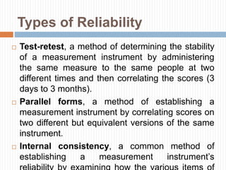Types of Reliability
 Test-retest, a method of determining the stability
of a measurement instrument by administering
the same measure to the same people at two
different times and then correlating the scores (3
days to 3 months).
 Parallel forms, a method of establishing a
measurement instrument by correlating scores on
two different but equivalent versions of the same
instrument.
 Internal consistency, a common method of
establishing a measurement instrument’s
 