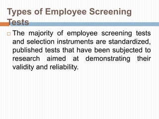 Types of Employee Screening
Tests
 The majority of employee screening tests
and selection instruments are standardized,
published tests that have been subjected to
research aimed at demonstrating their
validity and reliability.
 