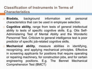 Classification of Instruments in Terms of
Characteristics
 Biodata, background information and personal
characteristics that can be used in employee selection.
 Cognitive ability, range from tests of general intellectual
ability to tests of specific cognitive skills. E.g. Otis Self-
Administering Test of Mental Ability and the Wonderlic
Personnel Test. Criticism to general intelligence test is poor
predictor of specific job-related cognitive skills.
 Mechanical ability, measure abilities in identifying,
recognizing, and applying mechanical principles. Effective
in screening applicants for positions that require operating
or repairing machinery, for construction jobs, and for certain
engineering positions. E.g. The Bennet Mechanical
Comprehension Test (BMCT)
 
