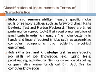  Motor and sensory ability, measure specific motor
skills or sensory abilities such as Crawford Small Parts
Dexterity Test and Purdue Pegboard. These are timed
performance (speed tests) that require manipulation of
small parts in order to measure fine motor dexterity in
hands and fingers required in jobs such as assembling
computer components and soldering electrical
equipment.
 Job skills test and knowledge test, assess specific
job skills of job knowledge. e.g. typing tests,
proofreading, alphabetical filing, or correction of spelling
or grammatical errors for clerical. E.g. Judd Test for
computer knowledge
Classification of Instruments in Terms of
Characteristics
 