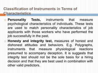  Personality Tests, instruments that measure
psychological characteristics of individuals. These tests
are used to match personality characteristics of job
applicants with those workers who have performed the
job successfully in the past.
 Honesty and integrity test, measures of honest and
dishonest attitudes and behaviors. E.g. Polygraphs,
instruments that measure physiological reactions
presumed to accompany deception. It is suggests that
integrity test should not be the sole basis for a hiring
decision and that they are best used in combination with
other valid predictors.
Classification of Instruments in Terms of
Characteristics
 