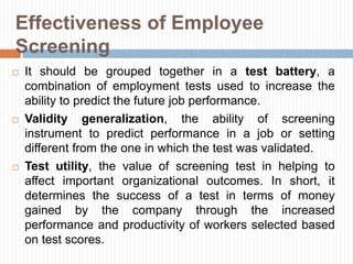 Effectiveness of Employee
Screening
 It should be grouped together in a test battery, a
combination of employment tests used to increase the
ability to predict the future job performance.
 Validity generalization, the ability of screening
instrument to predict performance in a job or setting
different from the one in which the test was validated.
 Test utility, the value of screening test in helping to
affect important organizational outcomes. In short, it
determines the success of a test in terms of money
gained by the company through the increased
performance and productivity of workers selected based
on test scores.
 