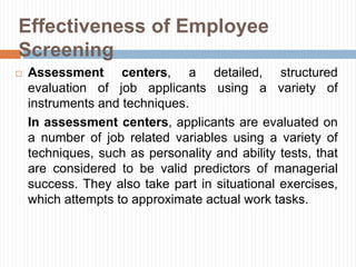  Assessment centers, a detailed, structured
evaluation of job applicants using a variety of
instruments and techniques.
In assessment centers, applicants are evaluated on
a number of job related variables using a variety of
techniques, such as personality and ability tests, that
are considered to be valid predictors of managerial
success. They also take part in situational exercises,
which attempts to approximate actual work tasks.
Effectiveness of Employee
Screening
 