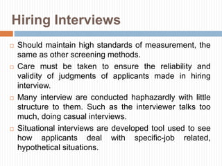 Hiring Interviews
 Should maintain high standards of measurement, the
same as other screening methods.
 Care must be taken to ensure the reliability and
validity of judgments of applicants made in hiring
interview.
 Many interview are conducted haphazardly with little
structure to them. Such as the interviewer talks too
much, doing casual interviews.
 Situational interviews are developed tool used to see
how applicants deal with specific-job related,
hypothetical situations.
 