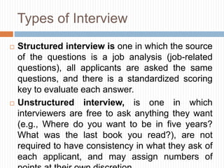 Types of Interview
 Structured interview is one in which the source
of the questions is a job analysis (job-related
questions), all applicants are asked the same
questions, and there is a standardized scoring
key to evaluate each answer.
 Unstructured interview, is one in which
interviewers are free to ask anything they want
(e.g., Where do you want to be in five years?
What was the last book you read?), are not
required to have consistency in what they ask of
each applicant, and may assign numbers of
 
