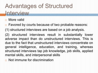 Advantages of Structured
Interview
 More valid
 Favored by courts because of two probable reasons:
(1) structured interviews are based on a job analysis.
(2) structured interviews result in substantially lower
adverse impact than do unstructured interviews. This is
due to the fact that unstructured interviews concentrate on
general intelligence, education, and training, whereas
structured interviews tap job knowledge, job skills, applied
mental skills, and interpersonal skills
 Not immune for discrimination
 