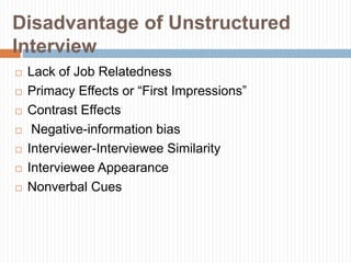 Disadvantage of Unstructured
Interview
 Lack of Job Relatedness
 Primacy Effects or “First Impressions”
 Contrast Effects
 Negative-information bias
 Interviewer-Interviewee Similarity
 Interviewee Appearance
 Nonverbal Cues
 