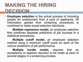 MAKING THE HIRING
DECISION
 Employee selection is the actual process of choosing
people for employment from a pool of applicants. All
information gained from screening procedures is
combined to make actual selection decisions.
Multiple regression model, an employee selection
that combines separate predictors of job success in a
statistical procedures.
Multiple cutoff model, an employee selection
method using a minimum cutoff score on each of the
various predictors of job performance.
Multiple hurdle model, requires that an
acceptance or rejection decision to be made at each of
several stages in a screening process.
 