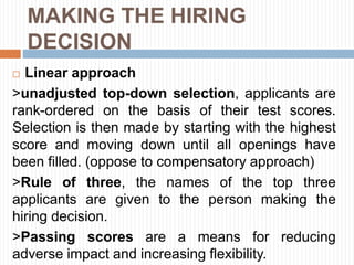 MAKING THE HIRING
DECISION
 Linear approach
>unadjusted top-down selection, applicants are
rank-ordered on the basis of their test scores.
Selection is then made by starting with the highest
score and moving down until all openings have
been filled. (oppose to compensatory approach)
>Rule of three, the names of the top three
applicants are given to the person making the
hiring decision.
>Passing scores are a means for reducing
adverse impact and increasing flexibility.
 