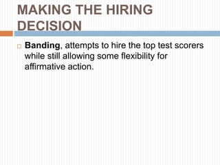 MAKING THE HIRING
DECISION
 Banding, attempts to hire the top test scorers
while still allowing some flexibility for
affirmative action.
 