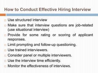 How to Conduct Effective Hiring Interview
 Use structured interview
 Make sure that interview questions are job-related
(use situational interview)
 Provide for some rating or scoring of applicant
responses.
 Limit prompting and follow-up questioning.
 Use trained interviewers.
 Consider panel or multiple interviewers.
 Use the interview time efficiently.
 Monitor the effectiveness of interviews.
 