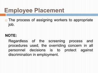Employee Placement
 The process of assigning workers to appropriate
job.
NOTE:
Regardless of the screening process and
procedures used, the overriding concern in all
personnel decisions is to protect against
discrimination in employment.
 