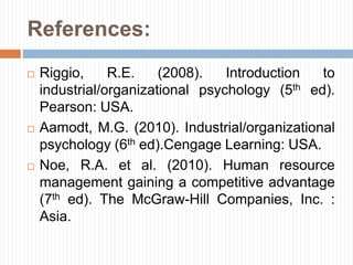 References:
 Riggio, R.E. (2008). Introduction to
industrial/organizational psychology (5th ed).
Pearson: USA.
 Aamodt, M.G. (2010). Industrial/organizational
psychology (6th ed).Cengage Learning: USA.
 Noe, R.A. et al. (2010). Human resource
management gaining a competitive advantage
(7th ed). The McGraw-Hill Companies, Inc. :
Asia.
 