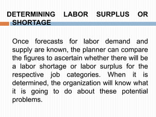 DETERMINING LABOR SURPLUS OR
SHORTAGE
Once forecasts for labor demand and
supply are known, the planner can compare
the figures to ascertain whether there will be
a labor shortage or labor surplus for the
respective job categories. When it is
determined, the organization will know what
it is going to do about these potential
problems.
 