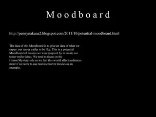 M o o d b o a r d  http://pennynakana2.blogspot.com/2011/10/potential-moodboard.html The idea of this Moodboard is to give an idea of what we expect our teaser trailer to be like. This is a potential Moodboard of movies we were inspired by to create our teaser trailer ideas. We tend to focus on the Horror/Mystery side as we feel this would affect audiences more if we were to use realistic horror movies as an example.  