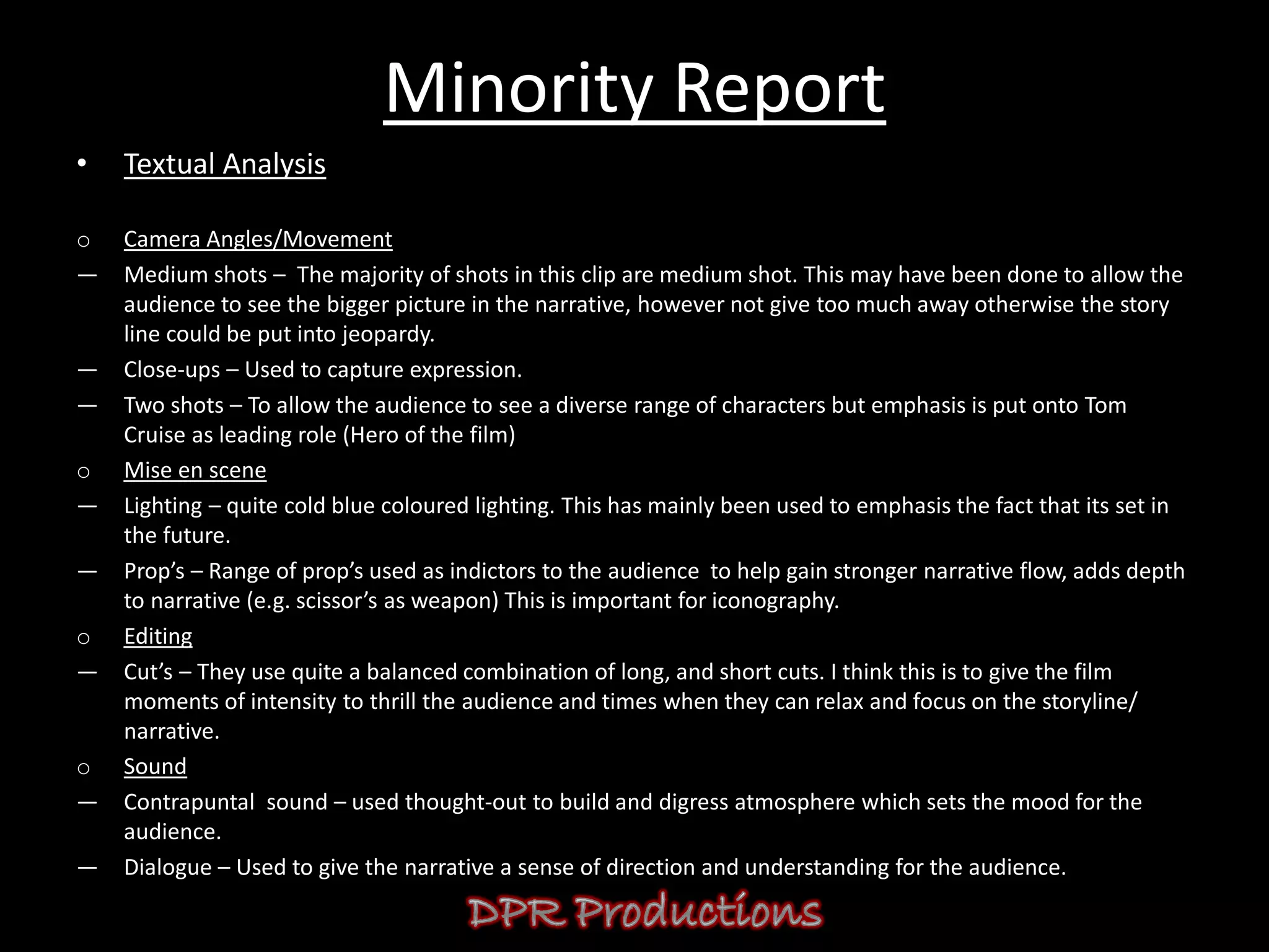Minority Report
•   Textual Analysis

o   Camera Angles/Movement
―   Medium shots – The majority of shots in this clip are medium shot. This may have been done to allow the
    audience to see the bigger picture in the narrative, however not give too much away otherwise the story
    line could be put into jeopardy.
―   Close-ups – Used to capture expression.
―   Two shots – To allow the audience to see a diverse range of characters but emphasis is put onto Tom
    Cruise as leading role (Hero of the film)
o   Mise en scene
―   Lighting – quite cold blue coloured lighting. This has mainly been used to emphasis the fact that its set in
    the future.
―   Prop’s – Range of prop’s used as indictors to the audience to help gain stronger narrative flow, adds depth
    to narrative (e.g. scissor’s as weapon) This is important for iconography.
o   Editing
―   Cut’s – They use quite a balanced combination of long, and short cuts. I think this is to give the film
    moments of intensity to thrill the audience and times when they can relax and focus on the storyline/
    narrative.
o   Sound
―   Contrapuntal sound – used thought-out to build and digress atmosphere which sets the mood for the
    audience.
―   Dialogue – Used to give the narrative a sense of direction and understanding for the audience.
 