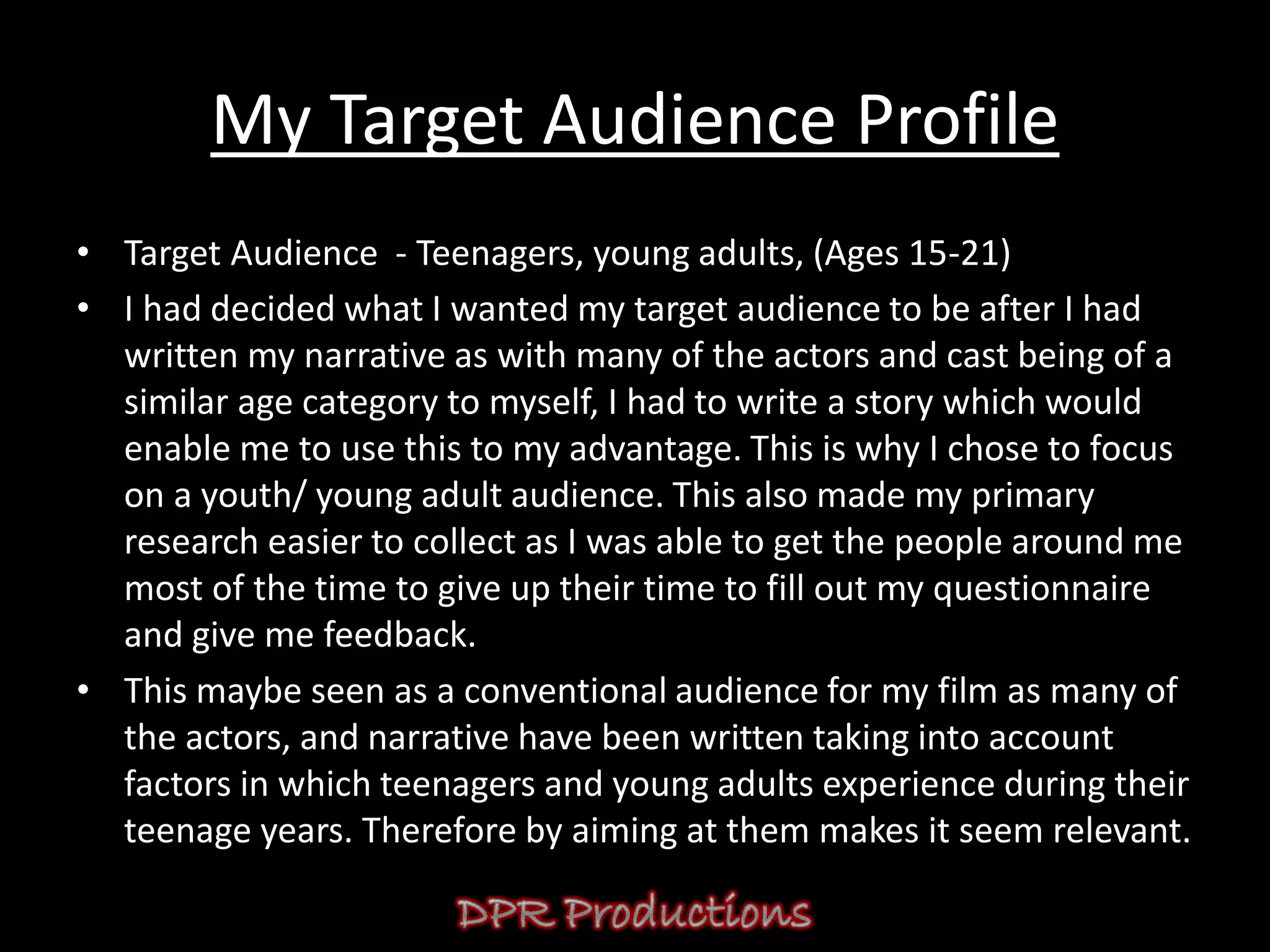 My Target Audience Profile
• Target Audience - Teenagers, young adults, (Ages 15-21)
• I had decided what I wanted my target audience to be after I had
  written my narrative as with many of the actors and cast being of a
  similar age category to myself, I had to write a story which would
  enable me to use this to my advantage. This is why I chose to focus
  on a youth/ young adult audience. This also made my primary
  research easier to collect as I was able to get the people around me
  most of the time to give up their time to fill out my questionnaire
  and give me feedback.
• This maybe seen as a conventional audience for my film as many of
  the actors, and narrative have been written taking into account
  factors in which teenagers and young adults experience during their
  teenage years. Therefore by aiming at them makes it seem relevant.
 