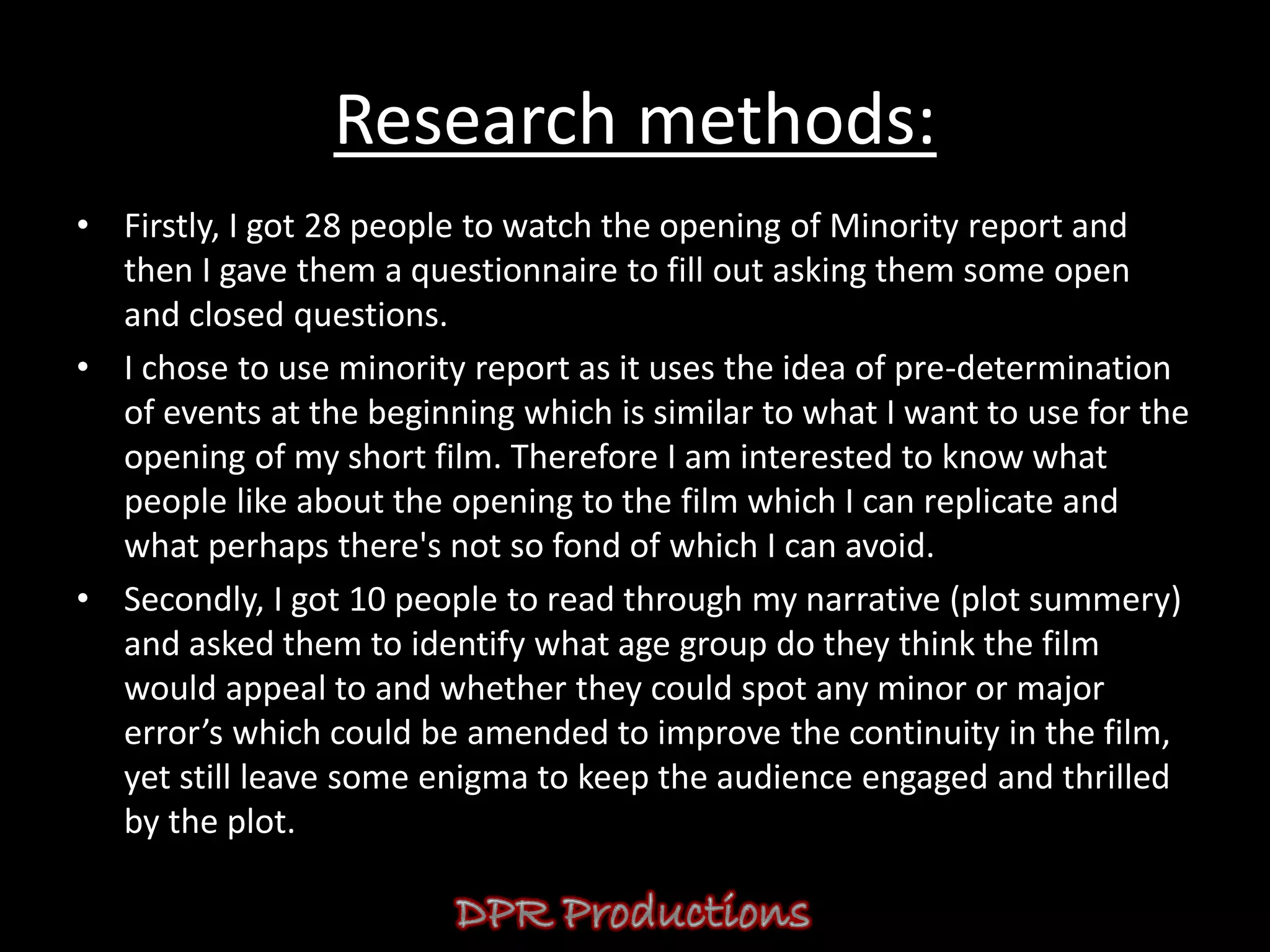 Research methods:
• Firstly, I got 28 people to watch the opening of Minority report and
  then I gave them a questionnaire to fill out asking them some open
  and closed questions.
• I chose to use minority report as it uses the idea of pre-determination
  of events at the beginning which is similar to what I want to use for the
  opening of my short film. Therefore I am interested to know what
  people like about the opening to the film which I can replicate and
  what perhaps there's not so fond of which I can avoid.
• Secondly, I got 10 people to read through my narrative (plot summery)
  and asked them to identify what age group do they think the film
  would appeal to and whether they could spot any minor or major
  error’s which could be amended to improve the continuity in the film,
  yet still leave some enigma to keep the audience engaged and thrilled
  by the plot.
 