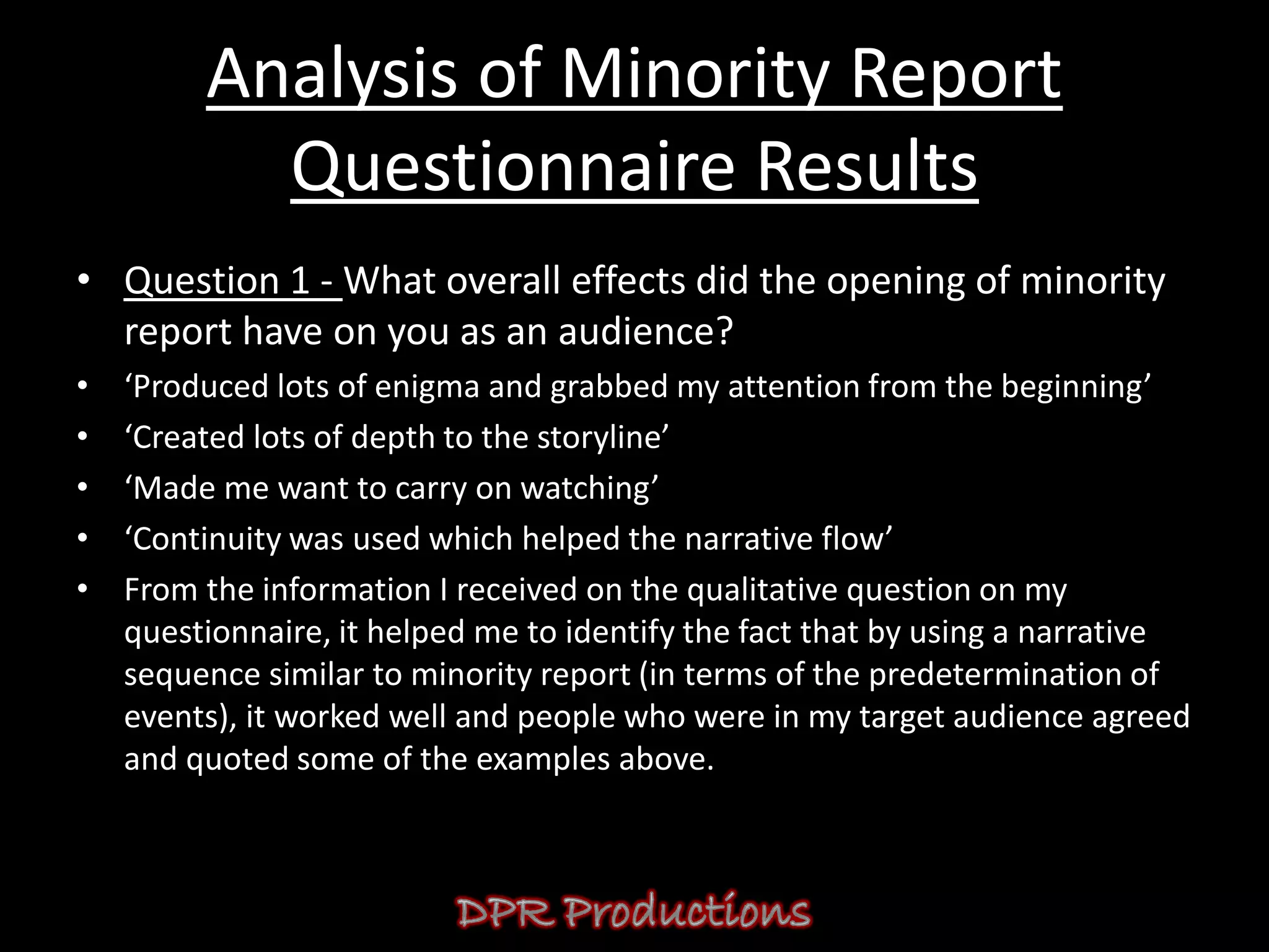 Analysis of Minority Report
           Questionnaire Results
• Question 1 - What overall effects did the opening of minority
  report have on you as an audience?
•   ‘Produced lots of enigma and grabbed my attention from the beginning’
•   ‘Created lots of depth to the storyline’
•   ‘Made me want to carry on watching’
•   ‘Continuity was used which helped the narrative flow’
•   From the information I received on the qualitative question on my
    questionnaire, it helped me to identify the fact that by using a narrative
    sequence similar to minority report (in terms of the predetermination of
    events), it worked well and people who were in my target audience agreed
    and quoted some of the examples above.
 
