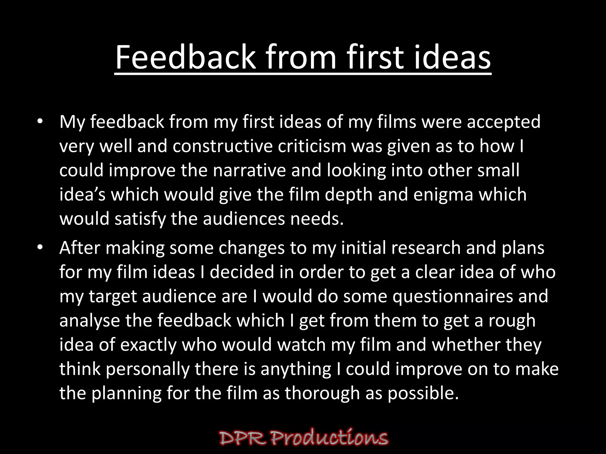 Feedback from first ideas
• My feedback from my first ideas of my films were accepted
  very well and constructive criticism was given as to how I
  could improve the narrative and looking into other small
  idea’s which would give the film depth and enigma which
  would satisfy the audiences needs.
• After making some changes to my initial research and plans
  for my film ideas I decided in order to get a clear idea of who
  my target audience are I would do some questionnaires and
  analyse the feedback which I get from them to get a rough
  idea of exactly who would watch my film and whether they
  think personally there is anything I could improve on to make
  the planning for the film as thorough as possible.
 