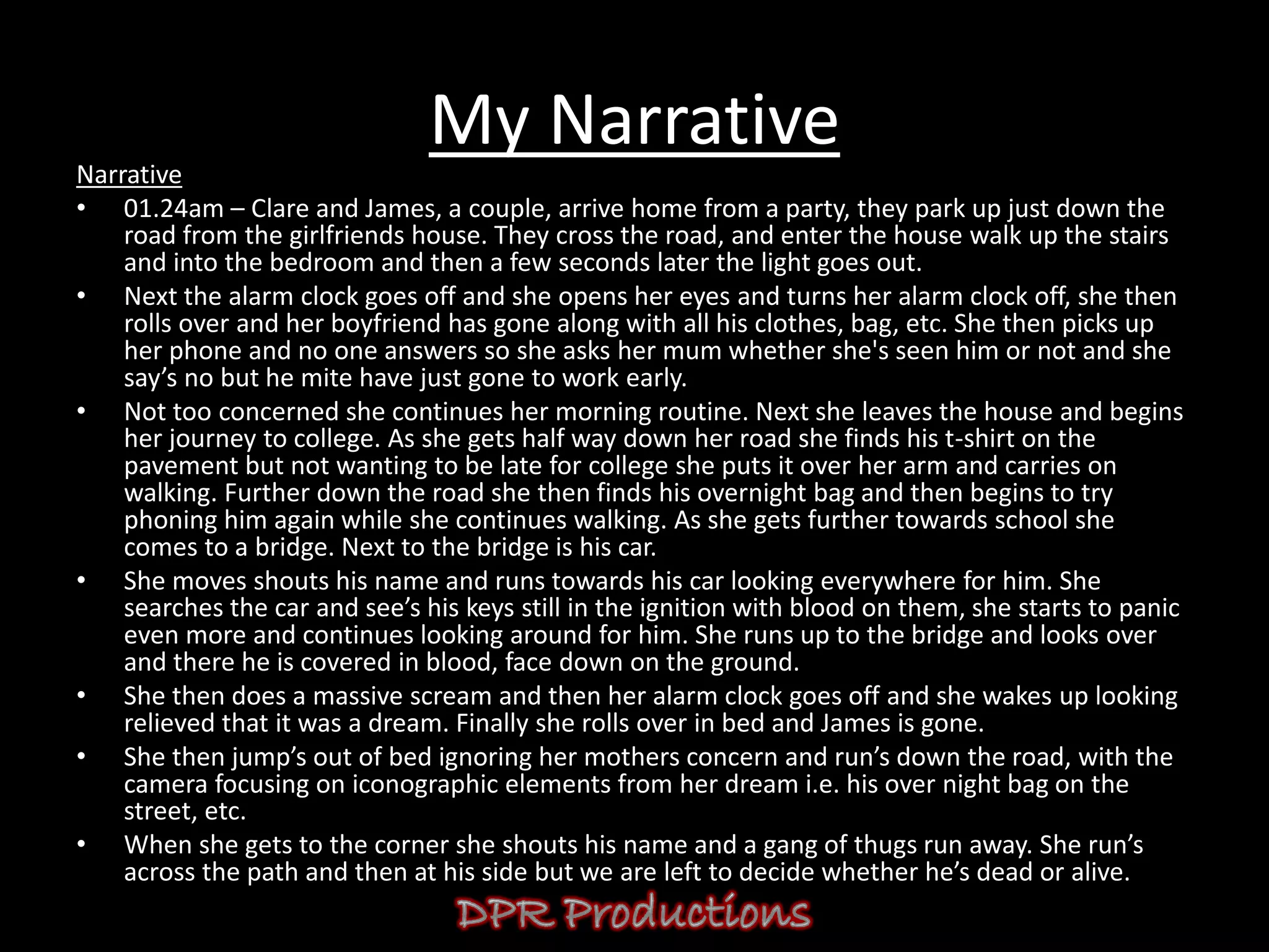 My Narrative
Narrative
• 01.24am – Clare and James, a couple, arrive home from a party, they park up just down the
    road from the girlfriends house. They cross the road, and enter the house walk up the stairs
    and into the bedroom and then a few seconds later the light goes out.
• Next the alarm clock goes off and she opens her eyes and turns her alarm clock off, she then
    rolls over and her boyfriend has gone along with all his clothes, bag, etc. She then picks up
    her phone and no one answers so she asks her mum whether she's seen him or not and she
    say’s no but he mite have just gone to work early.
• Not too concerned she continues her morning routine. Next she leaves the house and begins
    her journey to college. As she gets half way down her road she finds his t-shirt on the
    pavement but not wanting to be late for college she puts it over her arm and carries on
    walking. Further down the road she then finds his overnight bag and then begins to try
    phoning him again while she continues walking. As she gets further towards school she
    comes to a bridge. Next to the bridge is his car.
• She moves shouts his name and runs towards his car looking everywhere for him. She
    searches the car and see’s his keys still in the ignition with blood on them, she starts to panic
    even more and continues looking around for him. She runs up to the bridge and looks over
    and there he is covered in blood, face down on the ground.
• She then does a massive scream and then her alarm clock goes off and she wakes up looking
    relieved that it was a dream. Finally she rolls over in bed and James is gone.
• She then jump’s out of bed ignoring her mothers concern and run’s down the road, with the
    camera focusing on iconographic elements from her dream i.e. his over night bag on the
    street, etc.
• When she gets to the corner she shouts his name and a gang of thugs run away. She run’s
    across the path and then at his side but we are left to decide whether he’s dead or alive.
 