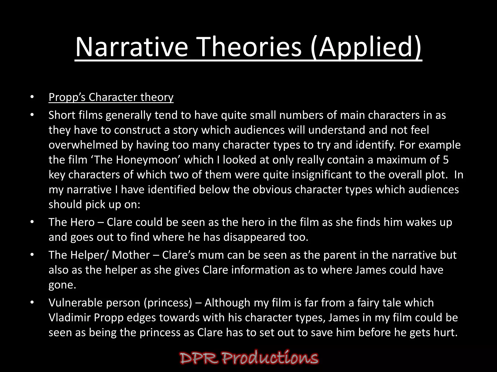 Narrative Theories (Applied)
•   Propp’s Character theory
•   Short films generally tend to have quite small numbers of main characters in as
    they have to construct a story which audiences will understand and not feel
    overwhelmed by having too many character types to try and identify. For example
    the film ‘The Honeymoon’ which I looked at only really contain a maximum of 5
    key characters of which two of them were quite insignificant to the overall plot. In
    my narrative I have identified below the obvious character types which audiences
    should pick up on:
•   The Hero – Clare could be seen as the hero in the film as she finds him wakes up
    and goes out to find where he has disappeared too.
•   The Helper/ Mother – Clare’s mum can be seen as the parent in the narrative but
    also as the helper as she gives Clare information as to where James could have
    gone.
•   Vulnerable person (princess) – Although my film is far from a fairy tale which
    Vladimir Propp edges towards with his character types, James in my film could be
    seen as being the princess as Clare has to set out to save him before he gets hurt.
 