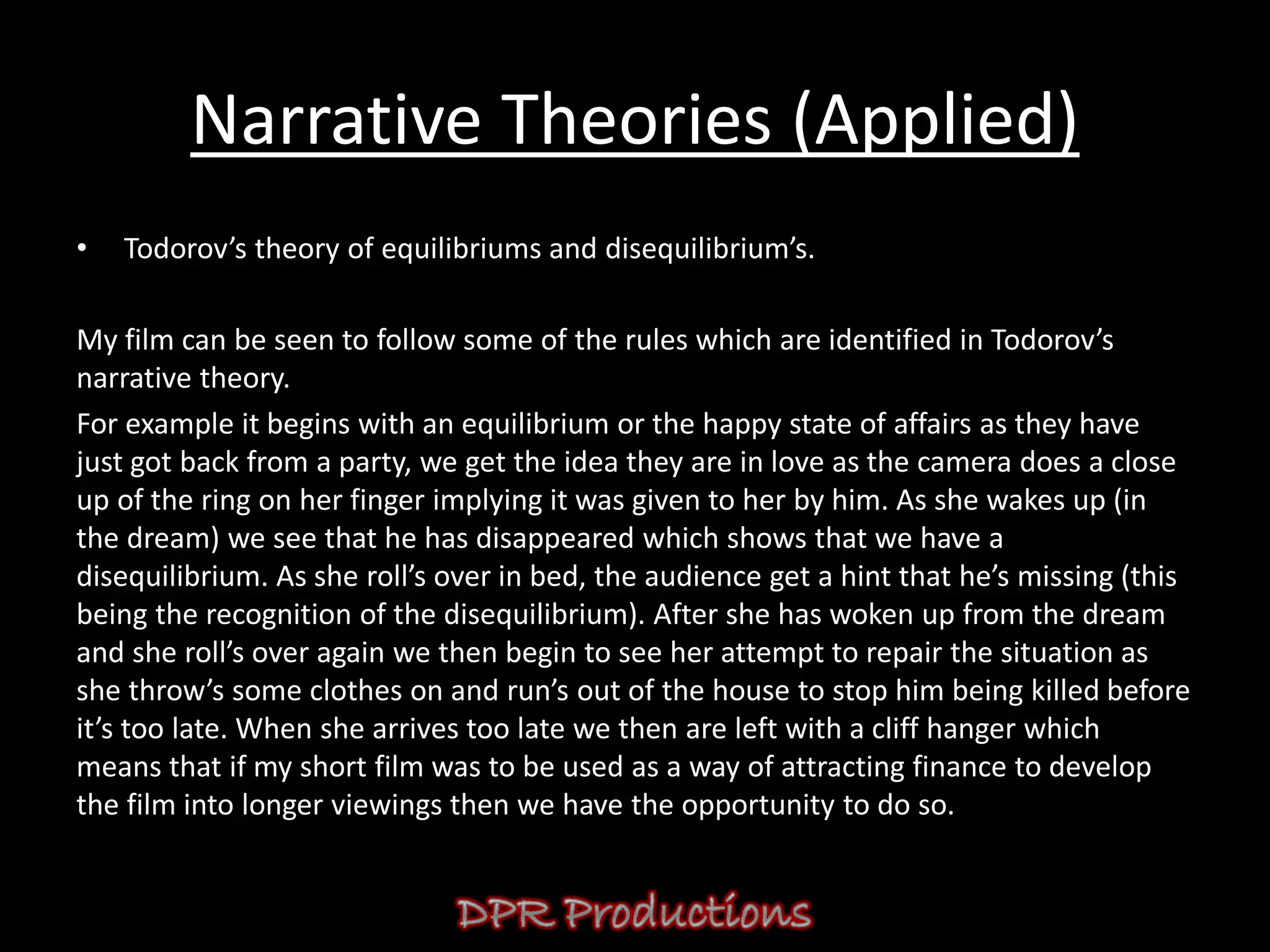 Narrative Theories (Applied)
•   Todorov’s theory of equilibriums and disequilibrium’s.

My film can be seen to follow some of the rules which are identified in Todorov’s
narrative theory.
For example it begins with an equilibrium or the happy state of affairs as they have
just got back from a party, we get the idea they are in love as the camera does a close
up of the ring on her finger implying it was given to her by him. As she wakes up (in
the dream) we see that he has disappeared which shows that we have a
disequilibrium. As she roll’s over in bed, the audience get a hint that he’s missing (this
being the recognition of the disequilibrium). After she has woken up from the dream
and she roll’s over again we then begin to see her attempt to repair the situation as
she throw’s some clothes on and run’s out of the house to stop him being killed before
it’s too late. When she arrives too late we then are left with a cliff hanger which
means that if my short film was to be used as a way of attracting finance to develop
the film into longer viewings then we have the opportunity to do so.
 
