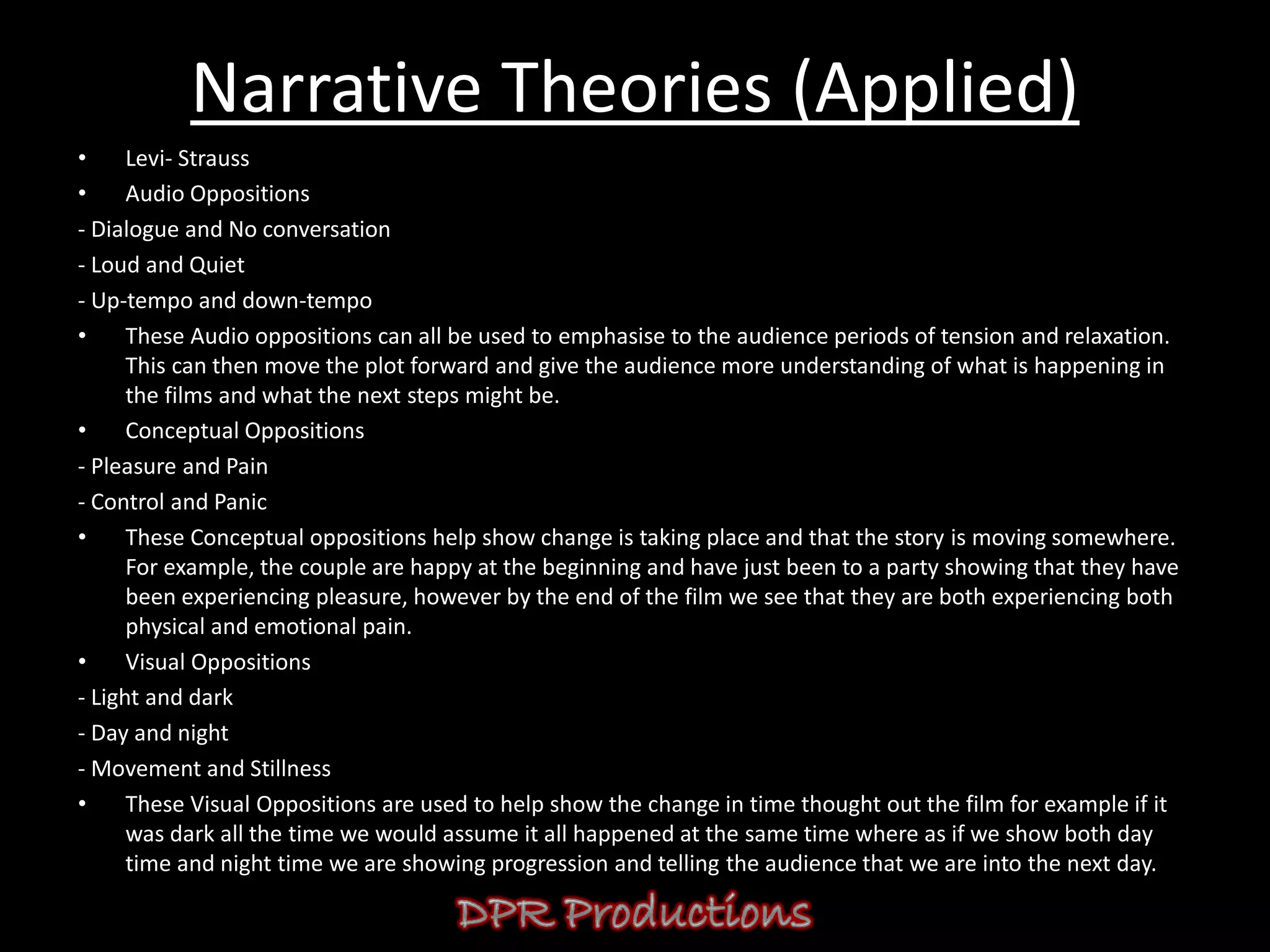 Narrative Theories (Applied)
•     Levi- Strauss
•     Audio Oppositions
- Dialogue and No conversation
- Loud and Quiet
- Up-tempo and down-tempo
•     These Audio oppositions can all be used to emphasise to the audience periods of tension and relaxation.
      This can then move the plot forward and give the audience more understanding of what is happening in
      the films and what the next steps might be.
•     Conceptual Oppositions
- Pleasure and Pain
- Control and Panic
•     These Conceptual oppositions help show change is taking place and that the story is moving somewhere.
      For example, the couple are happy at the beginning and have just been to a party showing that they have
      been experiencing pleasure, however by the end of the film we see that they are both experiencing both
      physical and emotional pain.
•     Visual Oppositions
- Light and dark
- Day and night
- Movement and Stillness
•     These Visual Oppositions are used to help show the change in time thought out the film for example if it
      was dark all the time we would assume it all happened at the same time where as if we show both day
      time and night time we are showing progression and telling the audience that we are into the next day.
 