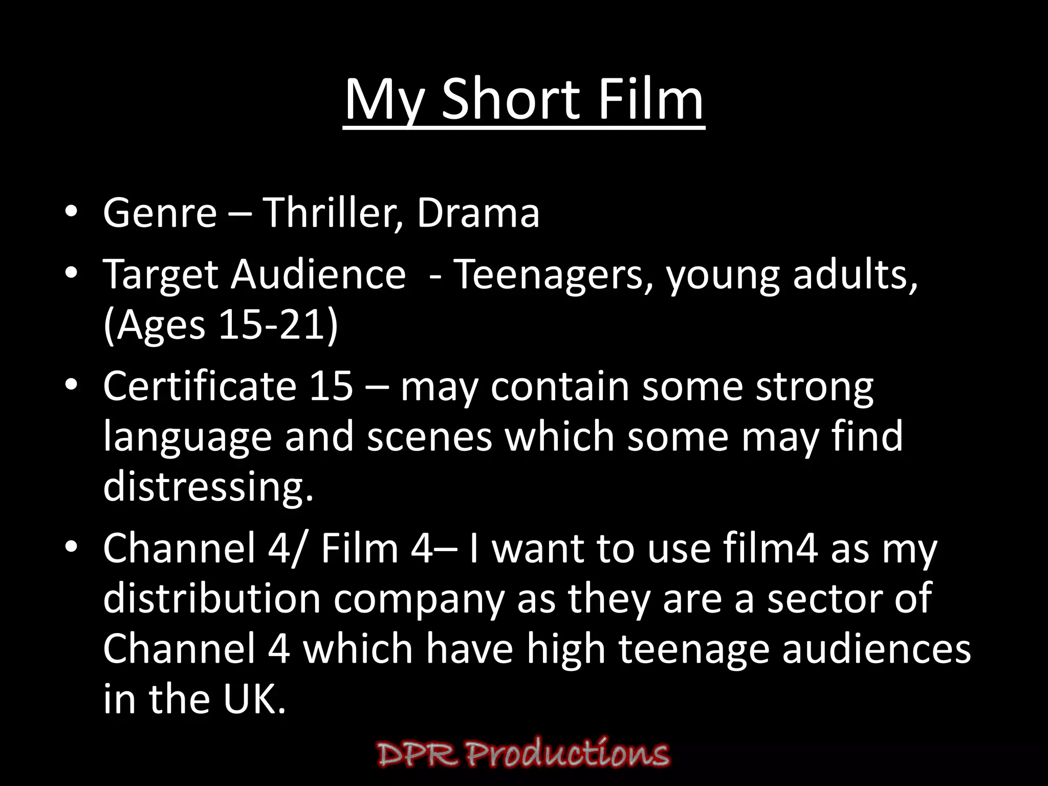 My Short Film
• Genre – Thriller, Drama
• Target Audience - Teenagers, young adults,
  (Ages 15-21)
• Certificate 15 – may contain some strong
  language and scenes which some may find
  distressing.
• Channel 4/ Film 4– I want to use film4 as my
  distribution company as they are a sector of
  Channel 4 which have high teenage audiences
  in the UK.
 