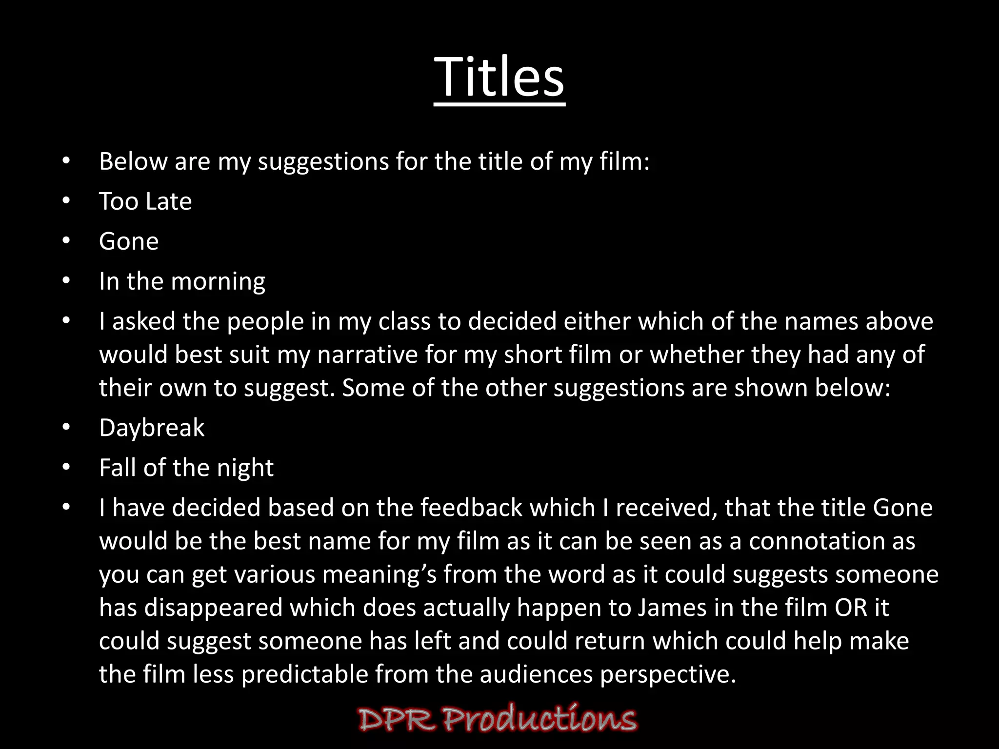 Titles
• Below are my suggestions for the title of my film:
• Too Late
• Gone
• In the morning
• I asked the people in my class to decided either which of the names above
  would best suit my narrative for my short film or whether they had any of
  their own to suggest. Some of the other suggestions are shown below:
• Daybreak
• Fall of the night
• I have decided based on the feedback which I received, that the title Gone
  would be the best name for my film as it can be seen as a connotation as
  you can get various meaning’s from the word as it could suggests someone
  has disappeared which does actually happen to James in the film OR it
  could suggest someone has left and could return which could help make
  the film less predictable from the audiences perspective.
 