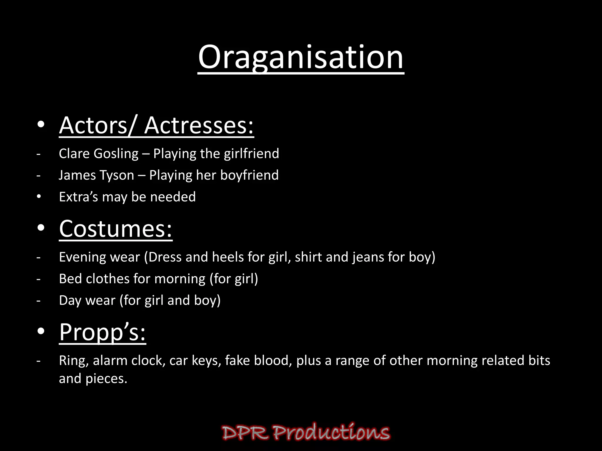 Oraganisation
• Actors/ Actresses:
-   Clare Gosling – Playing the girlfriend
-   James Tyson – Playing her boyfriend
•   Extra’s may be needed

• Costumes:
-   Evening wear (Dress and heels for girl, shirt and jeans for boy)
-   Bed clothes for morning (for girl)
-   Day wear (for girl and boy)

• Propp’s:
-   Ring, alarm clock, car keys, fake blood, plus a range of other morning related bits
    and pieces.
 