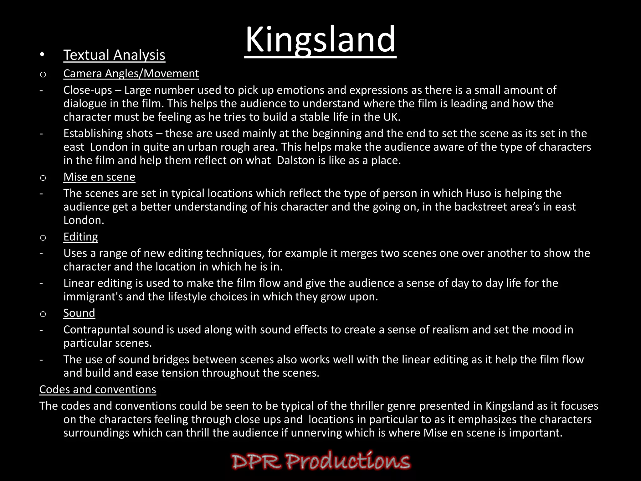 •   Textual Analysis
                                         Kingsland
o   Camera Angles/Movement
-   Close-ups – Large number used to pick up emotions and expressions as there is a small amount of
    dialogue in the film. This helps the audience to understand where the film is leading and how the
    character must be feeling as he tries to build a stable life in the UK.
-   Establishing shots – these are used mainly at the beginning and the end to set the scene as its set in the
    east London in quite an urban rough area. This helps make the audience aware of the type of characters
    in the film and help them reflect on what Dalston is like as a place.
o Mise en scene
-   The scenes are set in typical locations which reflect the type of person in which Huso is helping the
    audience get a better understanding of his character and the going on, in the backstreet area’s in east
    London.
o Editing
-   Uses a range of new editing techniques, for example it merges two scenes one over another to show the
    character and the location in which he is in.
-   Linear editing is used to make the film flow and give the audience a sense of day to day life for the
    immigrant's and the lifestyle choices in which they grow upon.
o Sound
-   Contrapuntal sound is used along with sound effects to create a sense of realism and set the mood in
    particular scenes.
-   The use of sound bridges between scenes also works well with the linear editing as it help the film flow
    and build and ease tension throughout the scenes.
Codes and conventions
The codes and conventions could be seen to be typical of the thriller genre presented in Kingsland as it focuses
    on the characters feeling through close ups and locations in particular to as it emphasizes the characters
    surroundings which can thrill the audience if unnerving which is where Mise en scene is important.
 