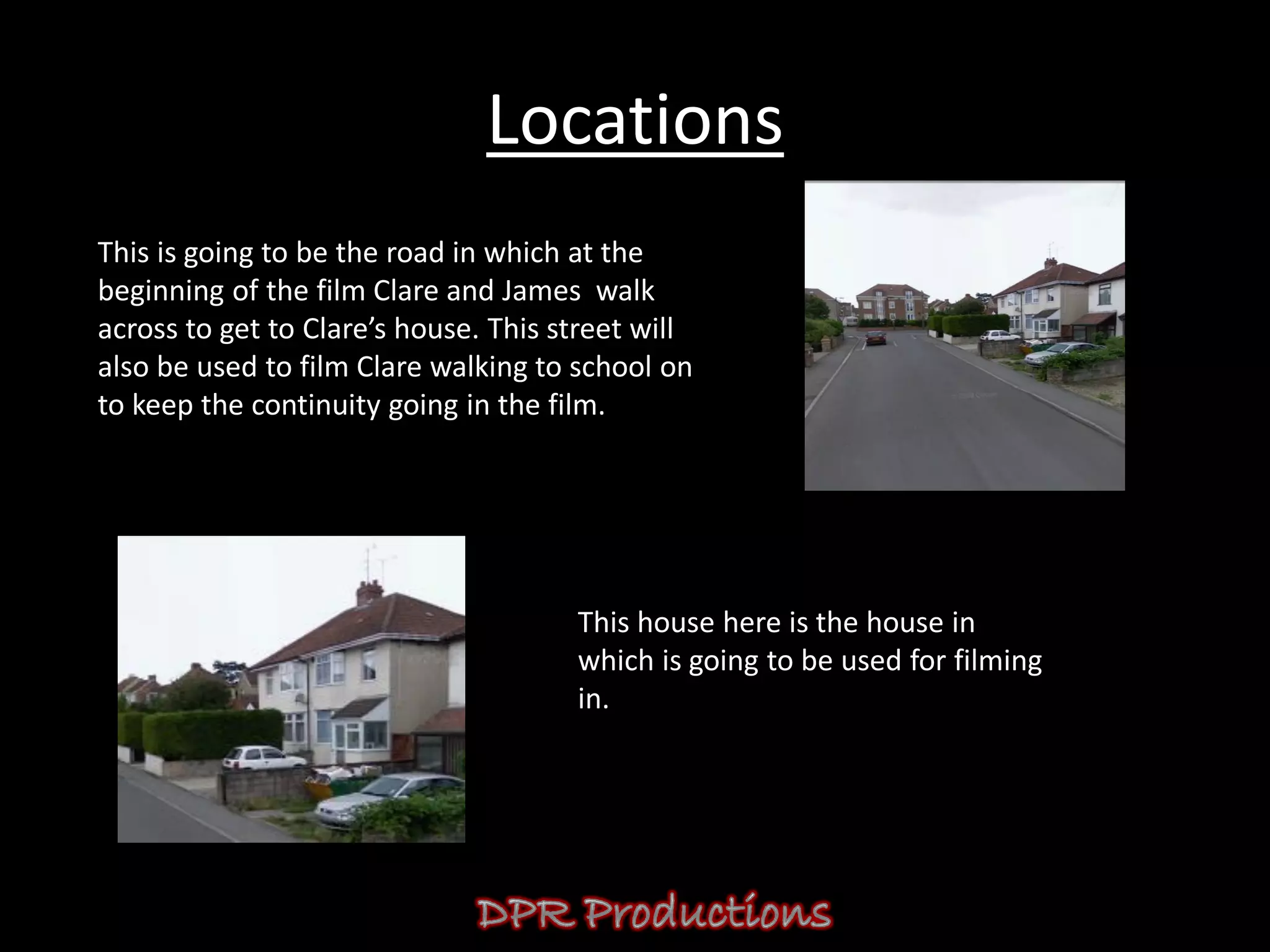 Locations
This is going to be the road in which at the
beginning of the film Clare and James walk
across to get to Clare’s house. This street will
also be used to film Clare walking to school on
to keep the continuity going in the film.




                                      This house here is the house in
                                      which is going to be used for filming
                                      in.
 