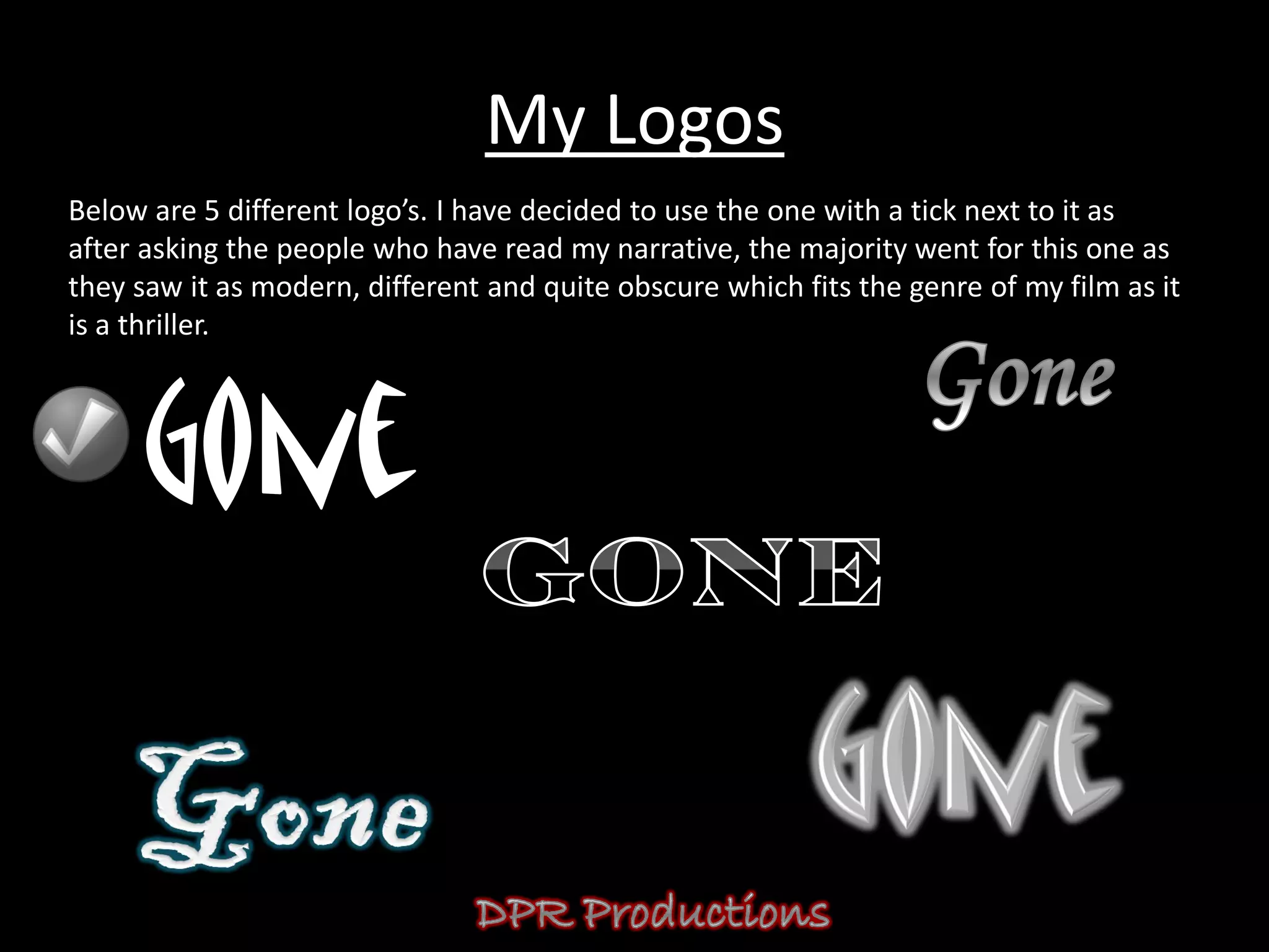My Logos
Below are 5 different logo’s. I have decided to use the one with a tick next to it as
after asking the people who have read my narrative, the majority went for this one as
they saw it as modern, different and quite obscure which fits the genre of my film as it
is a thriller.
 