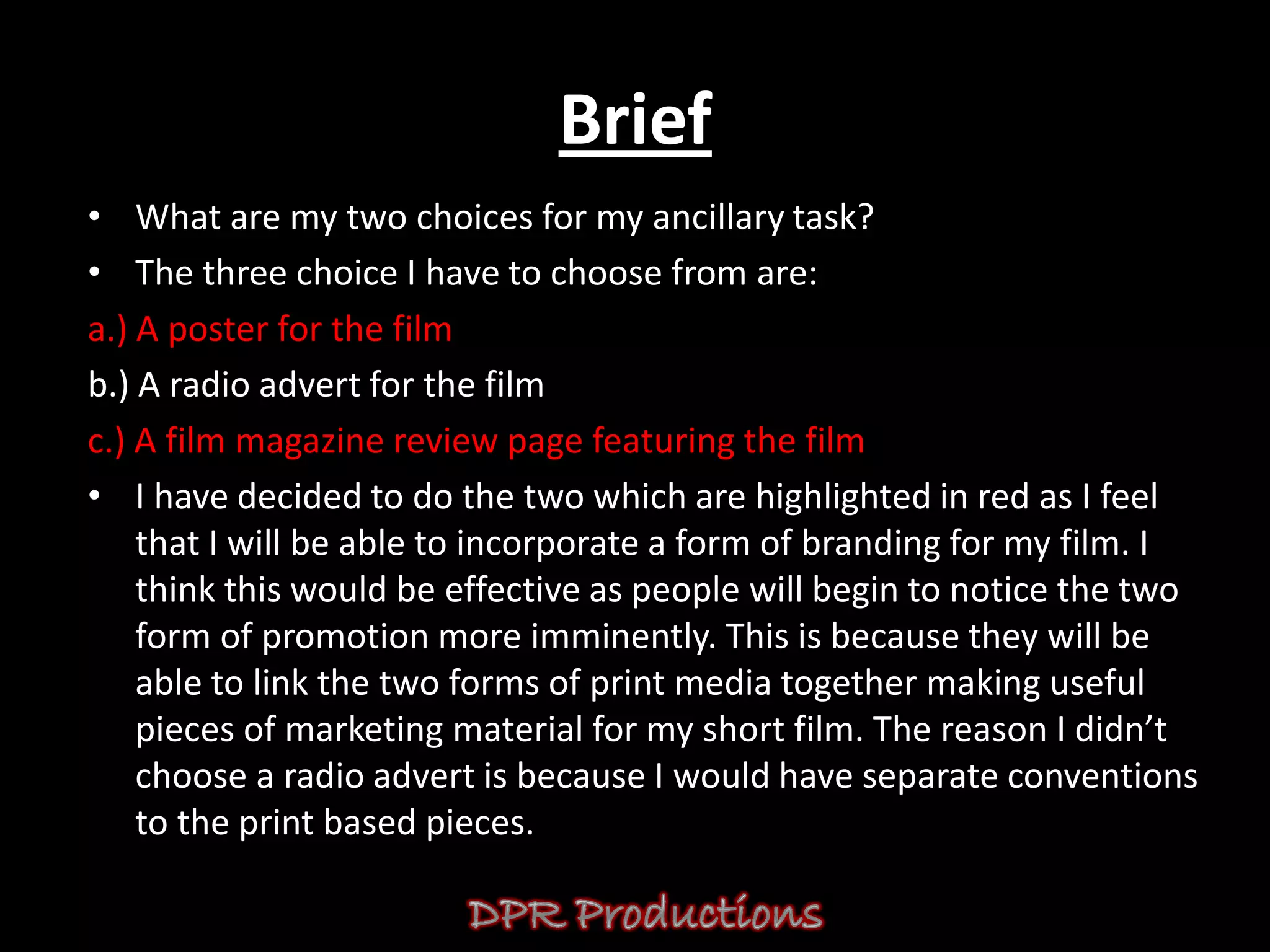 Brief
• What are my two choices for my ancillary task?
• The three choice I have to choose from are:
a.) A poster for the film
b.) A radio advert for the film
c.) A film magazine review page featuring the film
• I have decided to do the two which are highlighted in red as I feel
    that I will be able to incorporate a form of branding for my film. I
    think this would be effective as people will begin to notice the two
    form of promotion more imminently. This is because they will be
    able to link the two forms of print media together making useful
    pieces of marketing material for my short film. The reason I didn’t
    choose a radio advert is because I would have separate conventions
    to the print based pieces.
 