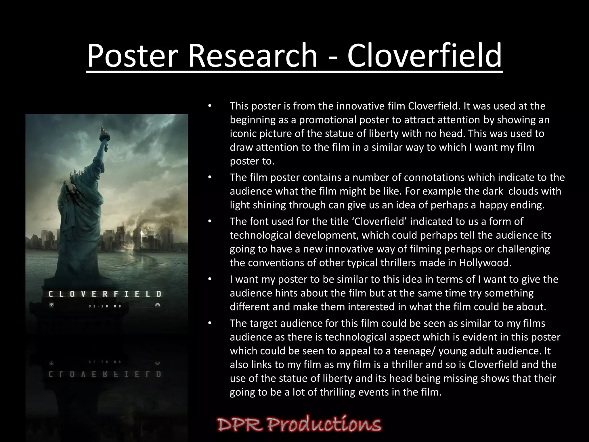 Poster Research - Cloverfield
        •   This poster is from the innovative film Cloverfield. It was used at the
            beginning as a promotional poster to attract attention by showing an
            iconic picture of the statue of liberty with no head. This was used to
            draw attention to the film in a similar way to which I want my film
            poster to.
        •   The film poster contains a number of connotations which indicate to the
            audience what the film might be like. For example the dark clouds with
            light shining through can give us an idea of perhaps a happy ending.
        •   The font used for the title ‘Cloverfield’ indicated to us a form of
            technological development, which could perhaps tell the audience its
            going to have a new innovative way of filming perhaps or challenging
            the conventions of other typical thrillers made in Hollywood.
        •   I want my poster to be similar to this idea in terms of I want to give the
            audience hints about the film but at the same time try something
            different and make them interested in what the film could be about.
        •   The target audience for this film could be seen as similar to my films
            audience as there is technological aspect which is evident in this poster
            which could be seen to appeal to a teenage/ young adult audience. It
            also links to my film as my film is a thriller and so is Cloverfield and the
            use of the statue of liberty and its head being missing shows that their
            going to be a lot of thrilling events in the film.
 