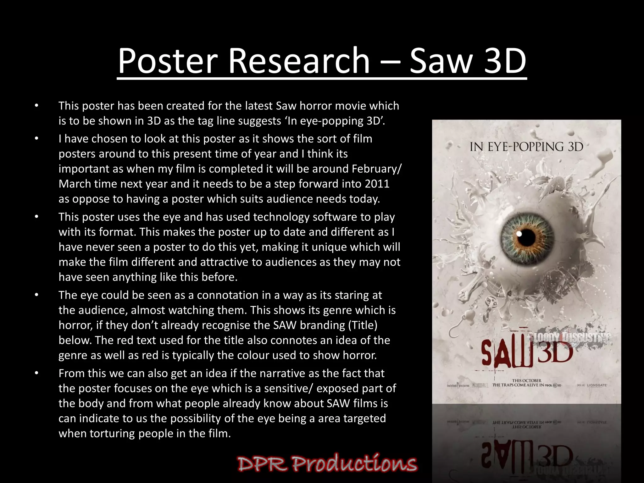 Poster Research – Saw 3D
•   This poster has been created for the latest Saw horror movie which
    is to be shown in 3D as the tag line suggests ‘In eye-popping 3D’.
•   I have chosen to look at this poster as it shows the sort of film
    posters around to this present time of year and I think its
    important as when my film is completed it will be around February/
    March time next year and it needs to be a step forward into 2011
    as oppose to having a poster which suits audience needs today.
•   This poster uses the eye and has used technology software to play
    with its format. This makes the poster up to date and different as I
    have never seen a poster to do this yet, making it unique which will
    make the film different and attractive to audiences as they may not
    have seen anything like this before.
•   The eye could be seen as a connotation in a way as its staring at
    the audience, almost watching them. This shows its genre which is
    horror, if they don’t already recognise the SAW branding (Title)
    below. The red text used for the title also connotes an idea of the
    genre as well as red is typically the colour used to show horror.
•   From this we can also get an idea if the narrative as the fact that
    the poster focuses on the eye which is a sensitive/ exposed part of
    the body and from what people already know about SAW films is
    can indicate to us the possibility of the eye being a area targeted
    when torturing people in the film.
 