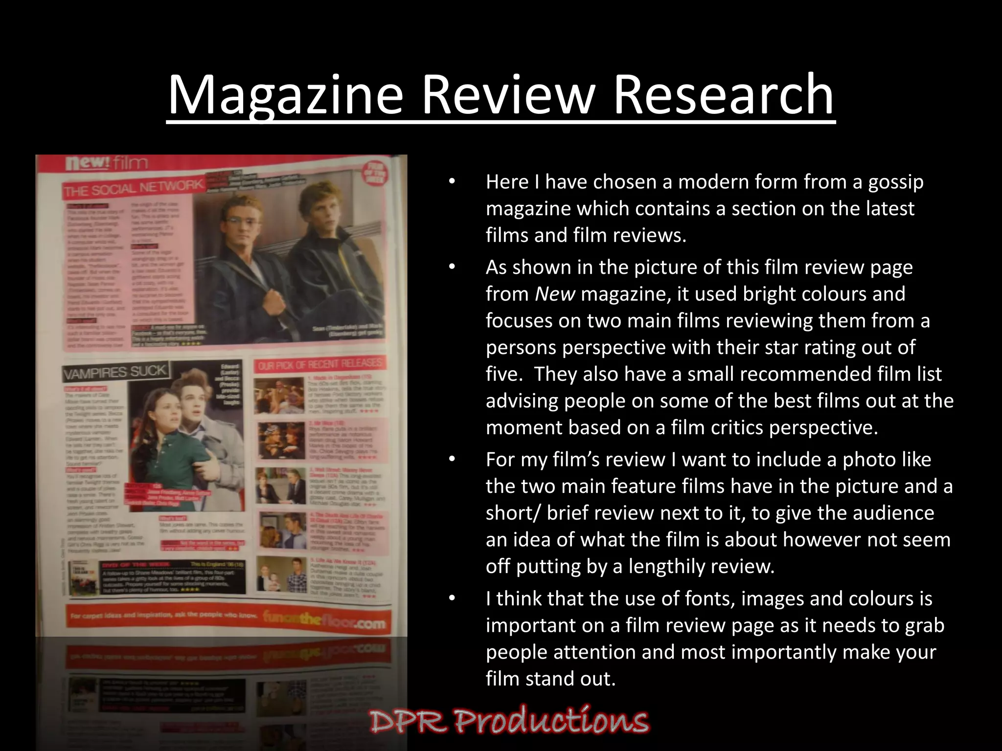 Magazine Review Research
          •   Here I have chosen a modern form from a gossip
              magazine which contains a section on the latest
              films and film reviews.
          •   As shown in the picture of this film review page
              from New magazine, it used bright colours and
              focuses on two main films reviewing them from a
              persons perspective with their star rating out of
              five. They also have a small recommended film list
              advising people on some of the best films out at the
              moment based on a film critics perspective.
          •   For my film’s review I want to include a photo like
              the two main feature films have in the picture and a
              short/ brief review next to it, to give the audience
              an idea of what the film is about however not seem
              off putting by a lengthily review.
          •   I think that the use of fonts, images and colours is
              important on a film review page as it needs to grab
              people attention and most importantly make your
              film stand out.
 