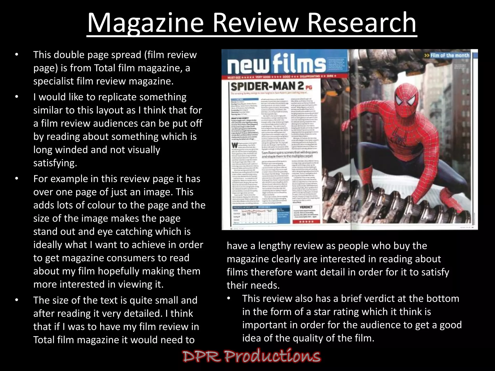 Magazine Review Research
•   This double page spread (film review
    page) is from Total film magazine, a
    specialist film review magazine.
•   I would like to replicate something
    similar to this layout as I think that for
    a film review audiences can be put off
    by reading about something which is
    long winded and not visually
    satisfying.
•   For example in this review page it has
    over one page of just an image. This
    adds lots of colour to the page and the
    size of the image makes the page
    stand out and eye catching which is
    ideally what I want to achieve in order      have a lengthy review as people who buy the
    to get magazine consumers to read            magazine clearly are interested in reading about
    about my film hopefully making them          films therefore want detail in order for it to satisfy
    more interested in viewing it.               their needs.
•   The size of the text is quite small and      • This review also has a brief verdict at the bottom
    after reading it very detailed. I think          in the form of a star rating which it think is
    that if I was to have my film review in          important in order for the audience to get a good
    Total film magazine it would need to             idea of the quality of the film.
 