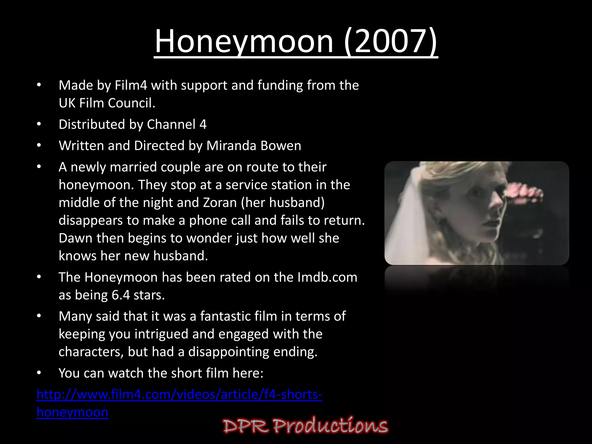 Honeymoon (2007)
•   Made by Film4 with support and funding from the
    UK Film Council.
• Distributed by Channel 4
• Written and Directed by Miranda Bowen
• A newly married couple are on route to their
    honeymoon. They stop at a service station in the
    middle of the night and Zoran (her husband)
    disappears to make a phone call and fails to return.
    Dawn then begins to wonder just how well she
    knows her new husband.
• The Honeymoon has been rated on the Imdb.com
    as being 6.4 stars.
• Many said that it was a fantastic film in terms of
    keeping you intrigued and engaged with the
    characters, but had a disappointing ending.
• You can watch the short film here:
http://www.film4.com/videos/article/f4-shorts-
honeymoon
 