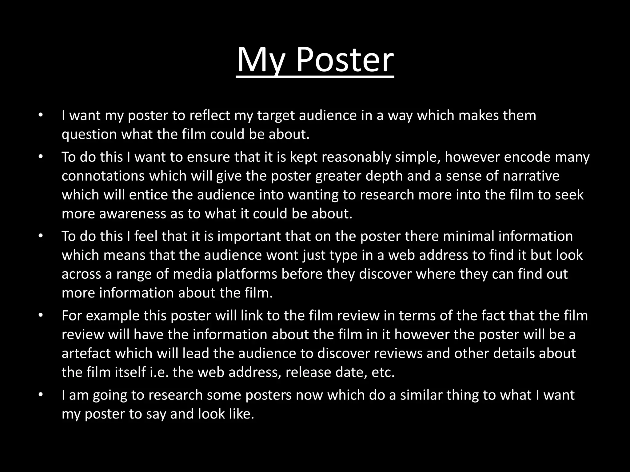 My Poster
•   I want my poster to reflect my target audience in a way which makes them
    question what the film could be about.
•   To do this I want to ensure that it is kept reasonably simple, however encode many
    connotations which will give the poster greater depth and a sense of narrative
    which will entice the audience into wanting to research more into the film to seek
    more awareness as to what it could be about.
•   To do this I feel that it is important that on the poster there minimal information
    which means that the audience wont just type in a web address to find it but look
    across a range of media platforms before they discover where they can find out
    more information about the film.
•   For example this poster will link to the film review in terms of the fact that the film
    review will have the information about the film in it however the poster will be a
    artefact which will lead the audience to discover reviews and other details about
    the film itself i.e. the web address, release date, etc.
•   I am going to research some posters now which do a similar thing to what I want
    my poster to say and look like.
 