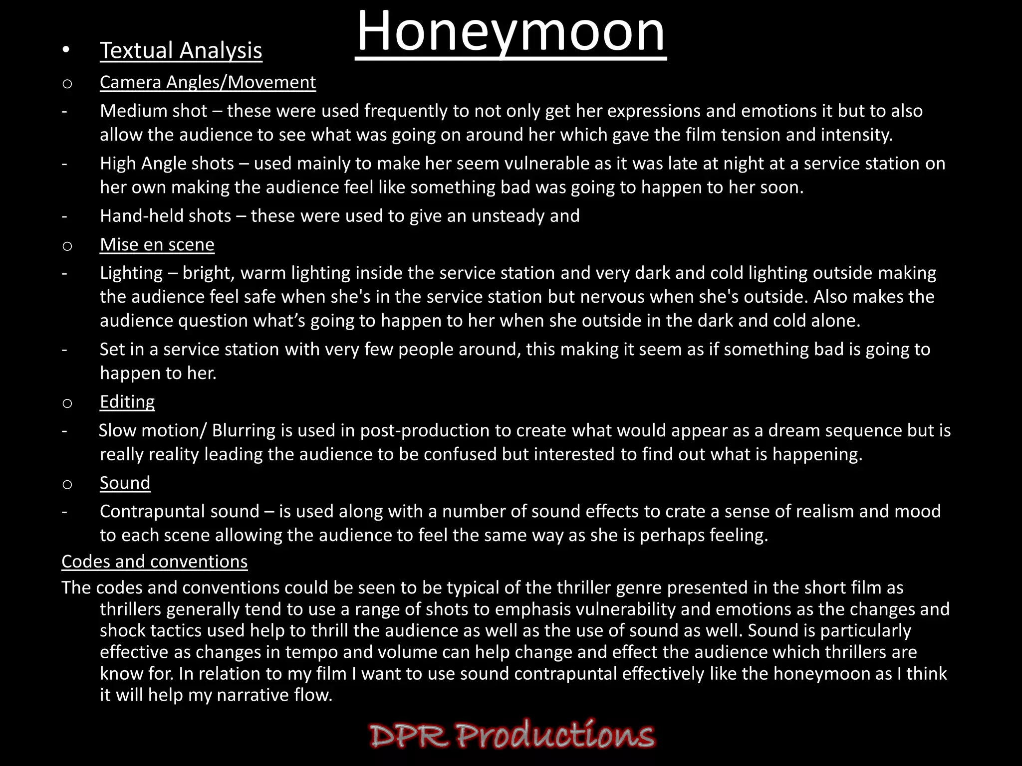 •   Textual Analysis                Honeymoon
o   Camera Angles/Movement
-   Medium shot – these were used frequently to not only get her expressions and emotions it but to also
    allow the audience to see what was going on around her which gave the film tension and intensity.
-   High Angle shots – used mainly to make her seem vulnerable as it was late at night at a service station on
    her own making the audience feel like something bad was going to happen to her soon.
-   Hand-held shots – these were used to give an unsteady and
o Mise en scene
-   Lighting – bright, warm lighting inside the service station and very dark and cold lighting outside making
    the audience feel safe when she's in the service station but nervous when she's outside. Also makes the
    audience question what’s going to happen to her when she outside in the dark and cold alone.
-   Set in a service station with very few people around, this making it seem as if something bad is going to
    happen to her.
o Editing
-   Slow motion/ Blurring is used in post-production to create what would appear as a dream sequence but is
    really reality leading the audience to be confused but interested to find out what is happening.
o Sound
-   Contrapuntal sound – is used along with a number of sound effects to crate a sense of realism and mood
    to each scene allowing the audience to feel the same way as she is perhaps feeling.
Codes and conventions
The codes and conventions could be seen to be typical of the thriller genre presented in the short film as
    thrillers generally tend to use a range of shots to emphasis vulnerability and emotions as the changes and
    shock tactics used help to thrill the audience as well as the use of sound as well. Sound is particularly
    effective as changes in tempo and volume can help change and effect the audience which thrillers are
    know for. In relation to my film I want to use sound contrapuntal effectively like the honeymoon as I think
    it will help my narrative flow.
 