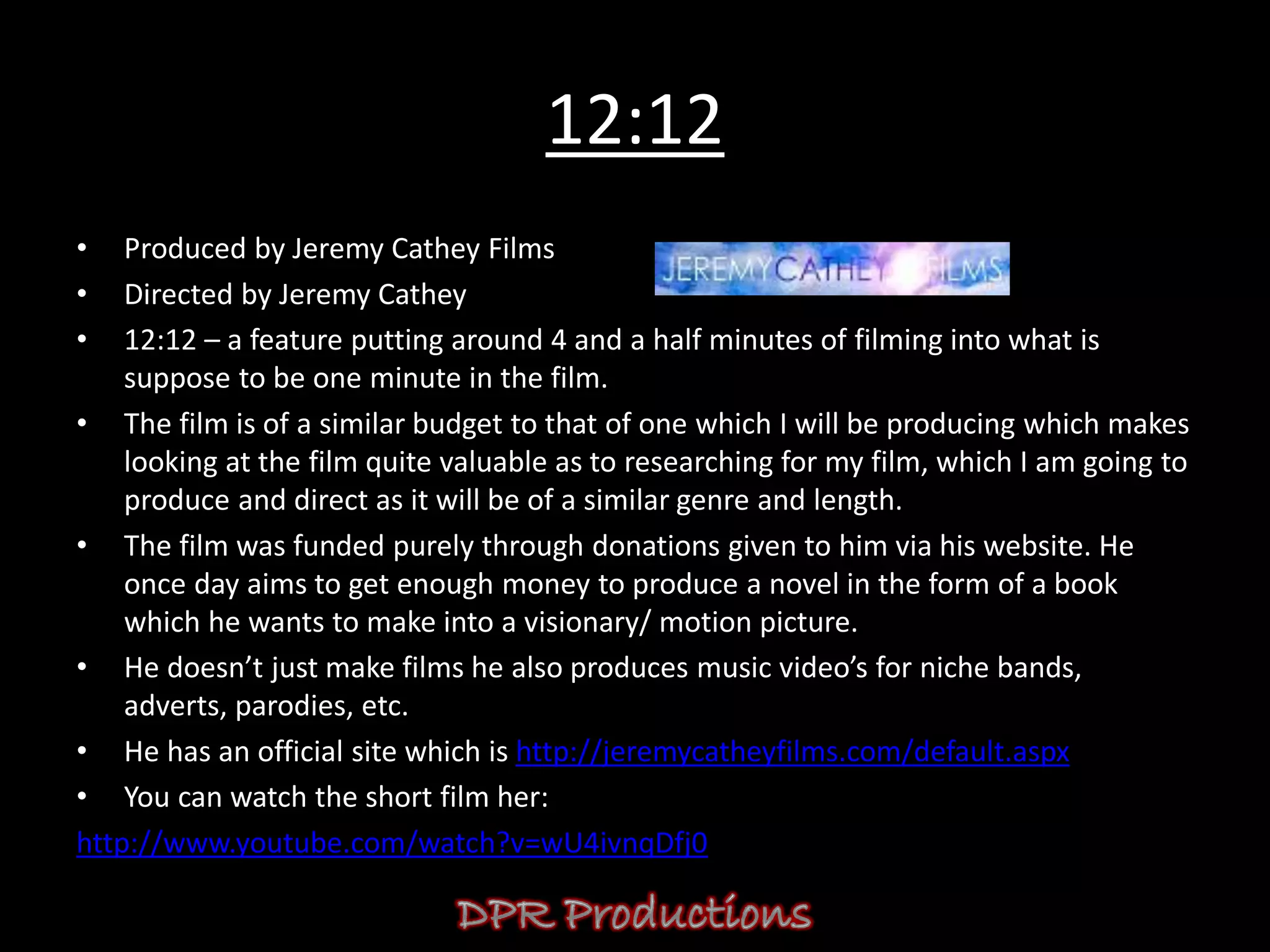 12:12
•   Produced by Jeremy Cathey Films
•   Directed by Jeremy Cathey
•   12:12 – a feature putting around 4 and a half minutes of filming into what is
    suppose to be one minute in the film.
• The film is of a similar budget to that of one which I will be producing which makes
    looking at the film quite valuable as to researching for my film, which I am going to
    produce and direct as it will be of a similar genre and length.
• The film was funded purely through donations given to him via his website. He
    once day aims to get enough money to produce a novel in the form of a book
    which he wants to make into a visionary/ motion picture.
• He doesn’t just make films he also produces music video’s for niche bands,
    adverts, parodies, etc.
• He has an official site which is http://jeremycatheyfilms.com/default.aspx
• You can watch the short film her:
http://www.youtube.com/watch?v=wU4ivnqDfj0
 