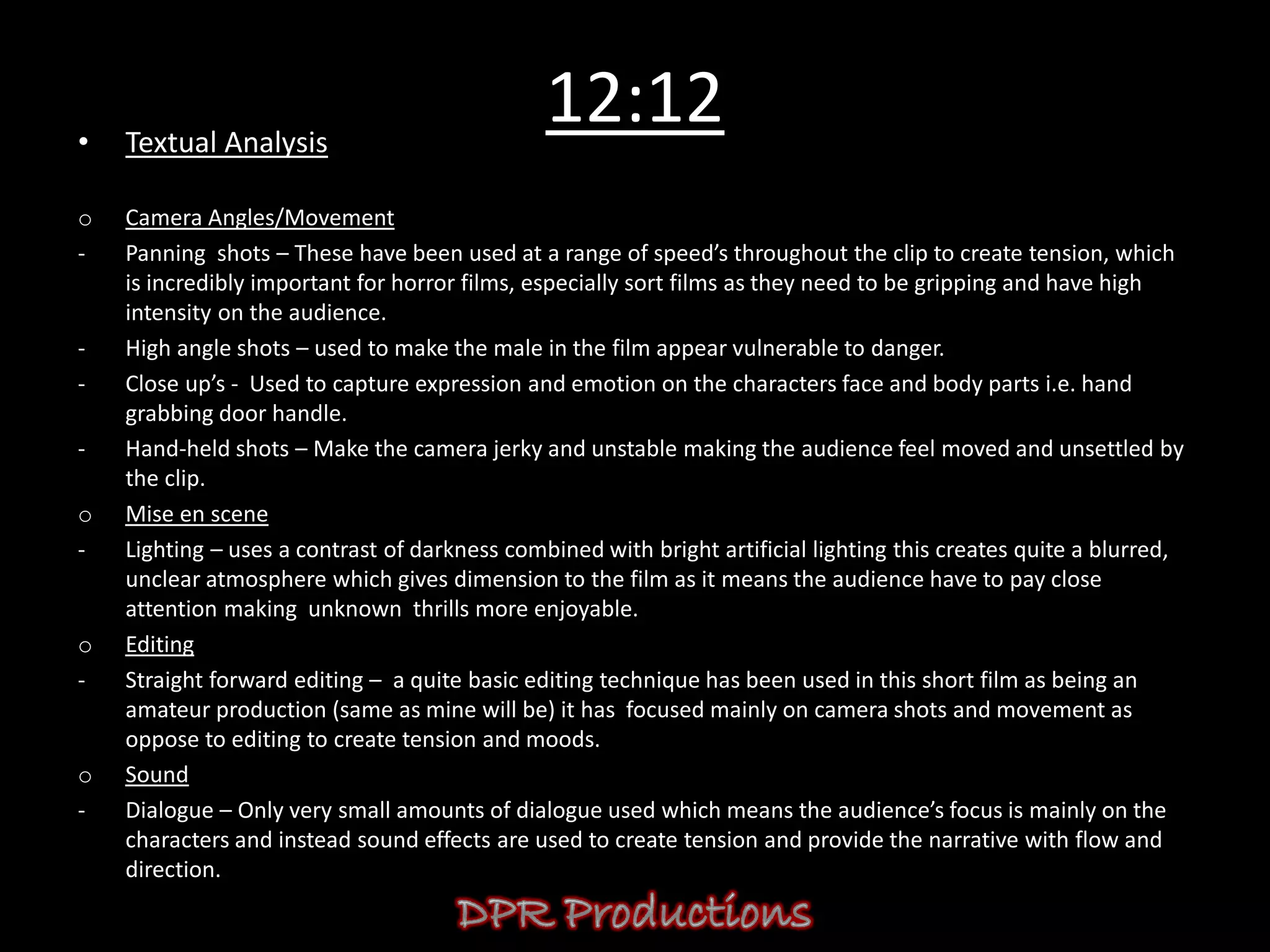•   Textual Analysis
                                               12:12
o   Camera Angles/Movement
-   Panning shots – These have been used at a range of speed’s throughout the clip to create tension, which
    is incredibly important for horror films, especially sort films as they need to be gripping and have high
    intensity on the audience.
-   High angle shots – used to make the male in the film appear vulnerable to danger.
-   Close up’s - Used to capture expression and emotion on the characters face and body parts i.e. hand
    grabbing door handle.
-   Hand-held shots – Make the camera jerky and unstable making the audience feel moved and unsettled by
    the clip.
o   Mise en scene
-   Lighting – uses a contrast of darkness combined with bright artificial lighting this creates quite a blurred,
    unclear atmosphere which gives dimension to the film as it means the audience have to pay close
    attention making unknown thrills more enjoyable.
o   Editing
-   Straight forward editing – a quite basic editing technique has been used in this short film as being an
    amateur production (same as mine will be) it has focused mainly on camera shots and movement as
    oppose to editing to create tension and moods.
o   Sound
-   Dialogue – Only very small amounts of dialogue used which means the audience’s focus is mainly on the
    characters and instead sound effects are used to create tension and provide the narrative with flow and
    direction.
 
