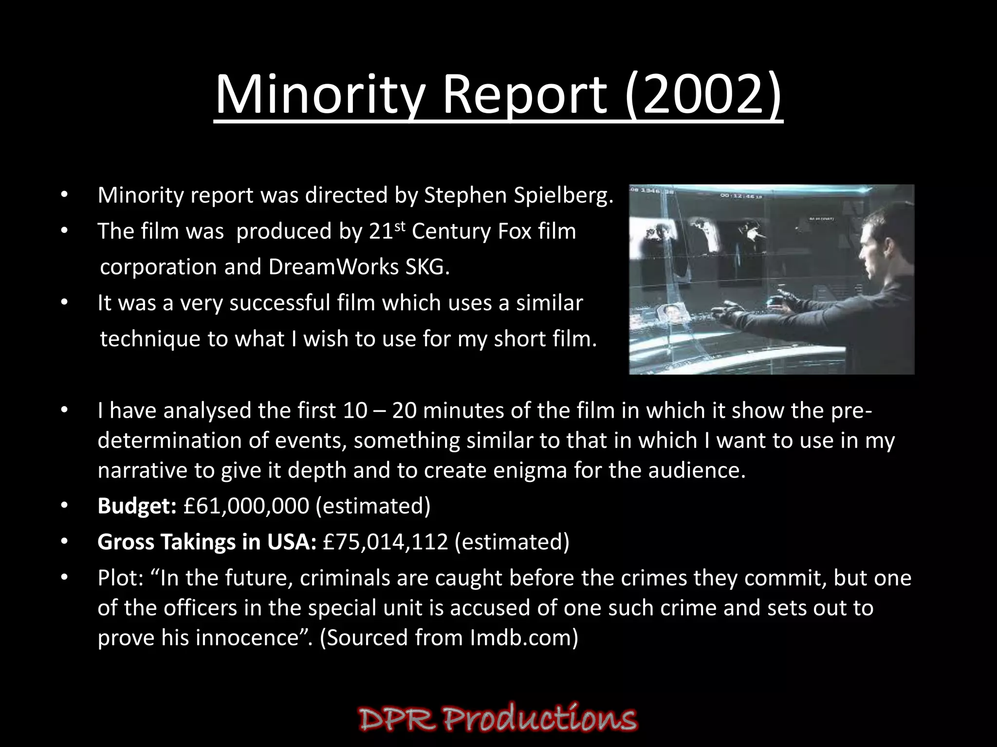Minority Report (2002)
•   Minority report was directed by Stephen Spielberg.
•   The film was produced by 21st Century Fox film
    corporation and DreamWorks SKG.
•   It was a very successful film which uses a similar
    technique to what I wish to use for my short film.

•   I have analysed the first 10 – 20 minutes of the film in which it show the pre-
    determination of events, something similar to that in which I want to use in my
    narrative to give it depth and to create enigma for the audience.
•   Budget: £61,000,000 (estimated)
•   Gross Takings in USA: £75,014,112 (estimated)
•   Plot: “In the future, criminals are caught before the crimes they commit, but one
    of the officers in the special unit is accused of one such crime and sets out to
    prove his innocence”. (Sourced from Imdb.com)
 