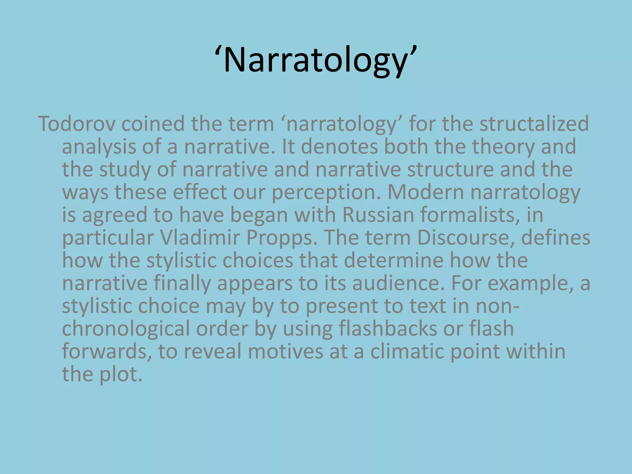 ‘Narratology’Todorov coined the term ‘narratology’ for the structalized analysis of a narrative. It denotes both the theory and the study of narrative and narrative structure and the ways these effect our perception. Modern narratology is agreed to have began with Russian formalists, in particular Vladimir Propps. The term Discourse, defines how the stylistic choices that determine how the narrative finally appears to its audience. For example, a stylistic choice may by to present to text in non-chronological order by using flashbacks or flash forwards, to reveal motives at a climatic point within the plot. 