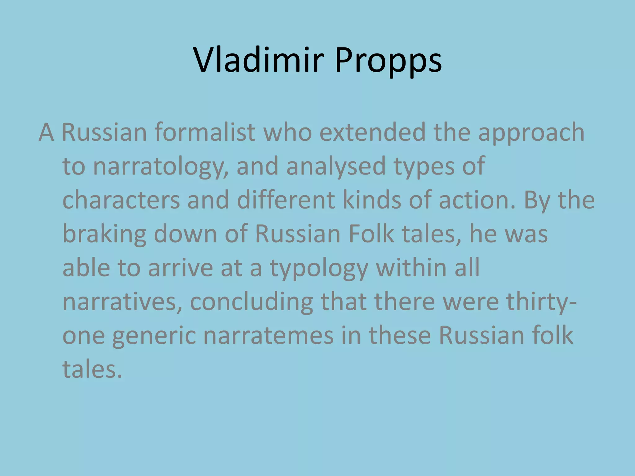 Vladimir Propps A Russian formalist who extended the approach to narratology, and analysed types of characters and different kinds of action. By the braking down of Russian Folk tales, he was able to arrive at a typology within all narratives, concluding that there were thirty-one generic narratemes in these Russian folk tales. 