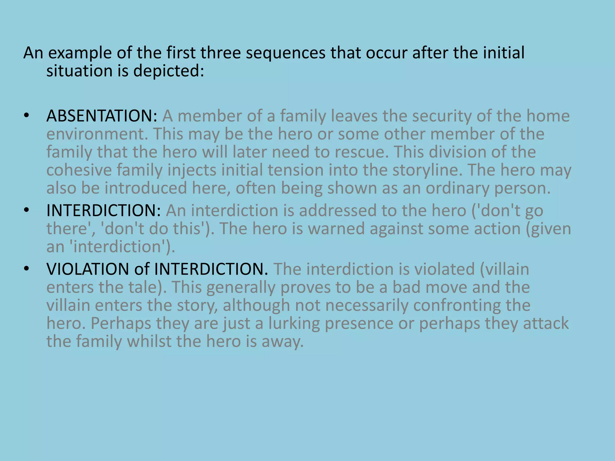 An example of the first three sequences that occur after the initial situation is depicted:ABSENTATION: A member of a family leaves the security of the home environment. This may be the hero or some other member of the family that the hero will later need to rescue. This division of the cohesive family injects initial tension into the storyline. The hero may also be introduced here, often being shown as an ordinary person.INTERDICTION: An interdiction is addressed to the hero ('don't go there', 'don't do this'). The hero is warned against some action (given an 'interdiction').VIOLATION of INTERDICTION. The interdiction is violated (villain enters the tale). This generally proves to be a bad move and the villain enters the story, although not necessarily confronting the hero. Perhaps they are just a lurking presence or perhaps they attack the family whilst the hero is away.