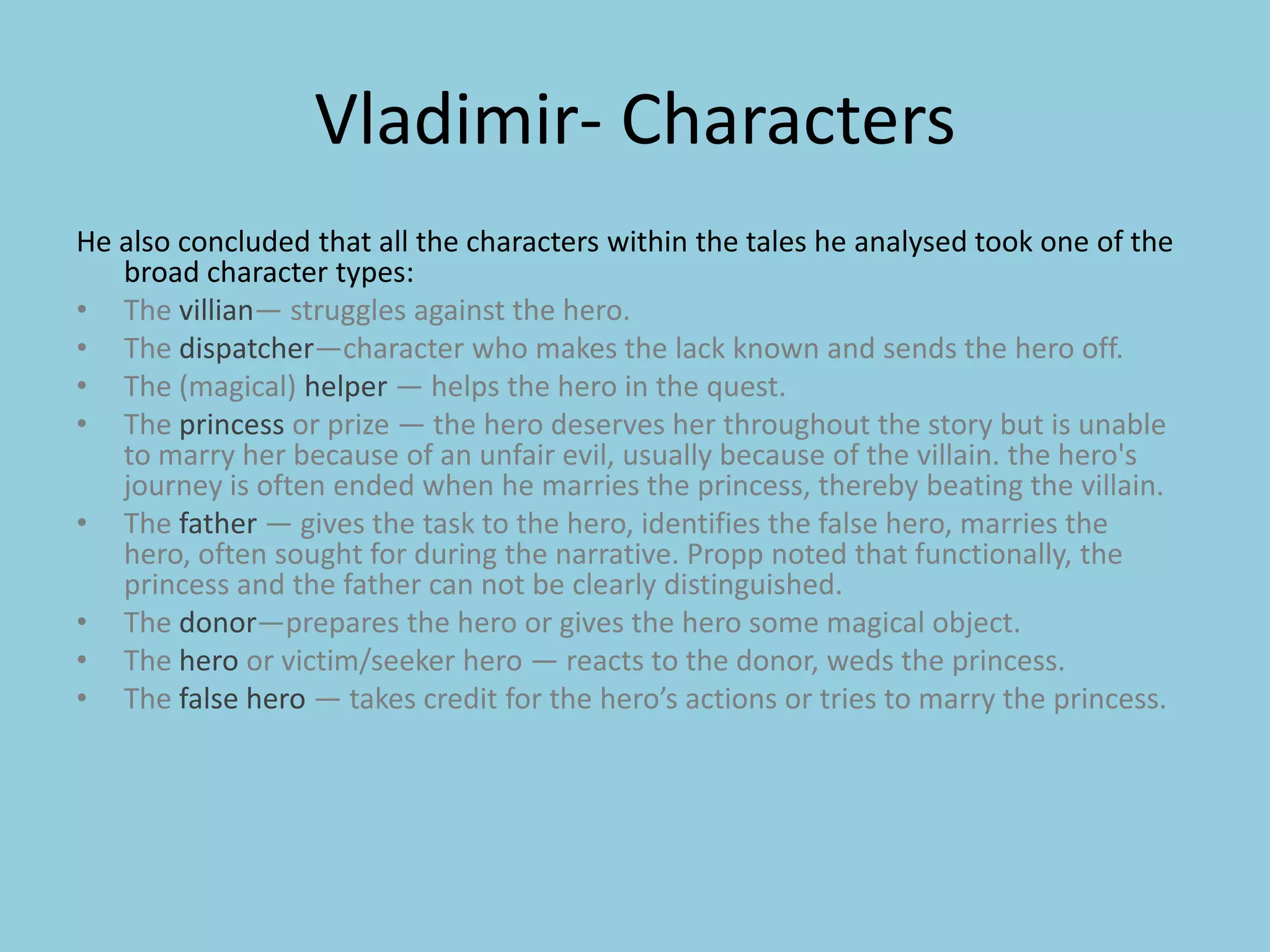 Vladimir- Characters He also concluded that all the characters within the tales he analysed took one of the broad character types: The villian— struggles against the hero.The dispatcher—character who makes the lack known and sends the hero off.The (magical) helper — helps the hero in the quest.The princess or prize — the hero deserves her throughout the story but is unable to marry her because of an unfair evil, usually because of the villain. the hero's journey is often ended when he marries the princess, thereby beating the villain.The father — gives the task to the hero, identifies the false hero, marries the hero, often sought for during the narrative. Propp noted that functionally, the princess and the father can not be clearly distinguished.The donor—prepares the hero or gives the hero some magical object.The hero or victim/seeker hero — reacts to the donor, weds the princess.The false hero — takes credit for the hero’s actions or tries to marry the princess.