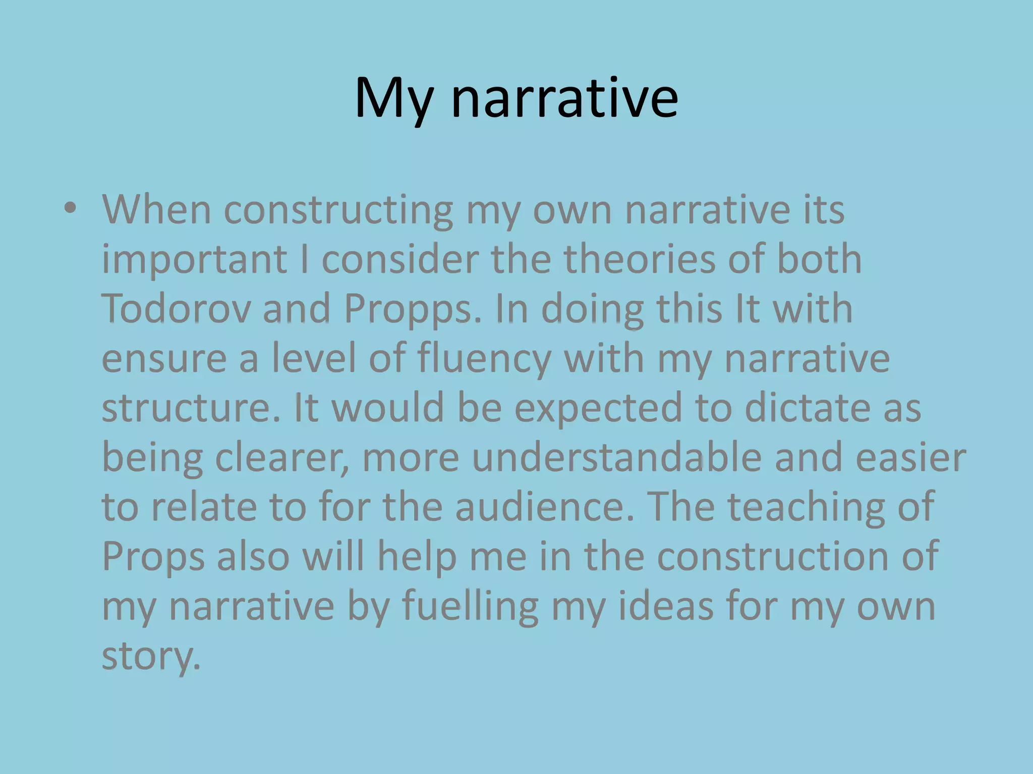 My narrative When constructing my own narrative its important I consider the theories of both Todorov and Propps. In doing this It with ensure a level of fluency with my narrative structure. It would be expected to dictate as being clearer, more understandable and easier to relate to for the audience. The teaching of Props also will help me in the construction of my narrative by fuelling my ideas for my own story. 